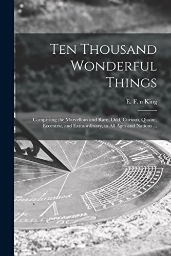 Ten Thousand Wonderful Things: Comprising the Marvellous and Rare, Odd, Curious, Quaint, Eccentric, and Extraordinary, in All Ages and Nations ...
