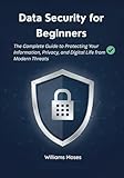 Data Security for Beginners: The Complete Guide to Protecting Your Information, Privacy, and Digital Life from Modern Threats