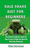 KALE SHAKE DIET FOR BEGINNERS: The Ultimate Beginners Guide On How To Loose Weight And Burn Fat With Kale Shake Diet