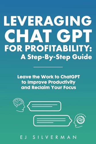 Leveraging ChatGPT for Profitability: A Step-By-Step Guide: Leave the Work to ChatGPT to Improve Productivity and Reclaim Your Focus