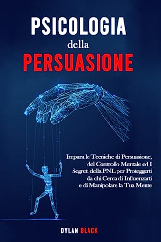 Psicologia della Persuasione: Impara le Tecniche di Persuasione, del Controllo Mentale ed I Segreti della PNL per Proteggerti da chi Cerca di Influenzarti e di Manipolare la Tua Mente