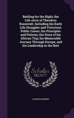 Battling for the Right; the Life-story of Theodore Roosevelt, Including his Early Life Struggles and Victorious Public Career; his Principles and ... Europe; and his Leadership in the Batt
