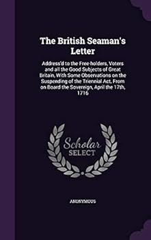 The British Seaman's Letter: Address'd to the Free-holders, Voters and all the Good Subjects of Great Britain, With Some Observations on the Suspending of the Triennial Act, From on Board the Sovereig