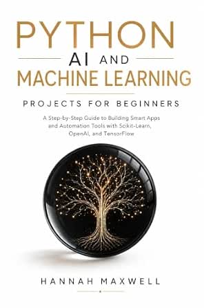 Python AI and Machine Learning Projects for Beginners: A Step-by-Step Guide to Building Smart Apps and Automation Tools with Scikit-Learn, OpenAI, and TensorFlow