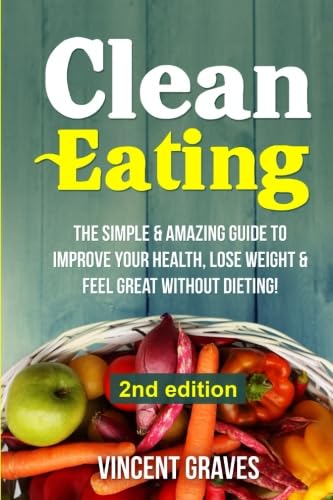 Clean Eating: The Simple & Amazing Guide to Improve Your Health, Lose Weight & Feel Great Without Dieting! (Healthy Eating, Healthy Living, Healthy Lifestyle, Clean Food Diet, Healthy Recipes)