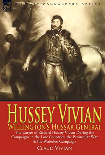 Hussey Vivian: Wellington's Hussar General: the Career of Richard Hussey Vivian During the Campaigns in the Low Countries, the Peninsular War & the Waterloo Campaign of 1815