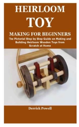 HEIRLOOM TOY MAKING FOR BEGINNERS: The Pictorial Step by Step Guide on Making and Building Heirloom Wooden Toys from Scratch at Home