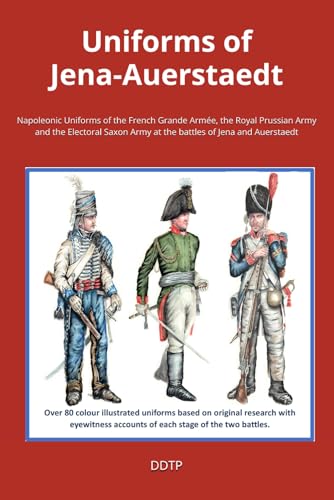 Uniforms of Jena-Auerstaedt: Napoleonic Uniforms of the French Grande Armée, the Royal Prussian Army and the Electoral Saxon Army at the battles of Jena and Auerstaedt