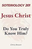 Soteriology 201: Jesus Christ: Do You Truly Know Him? (Christ Centered Theology Book 3)