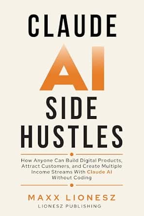 Claude AI Side Hustles: How Anyone Can Build Digital Products, Attract Customers, and Create Multiple Income Streams With Claude AI Without Coding