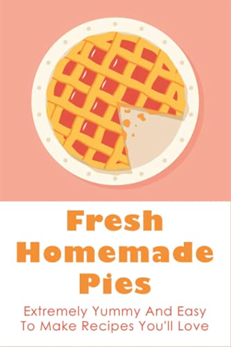 Fresh Homemade Pies: Extremely Yummy And Easy To Make Recipes You'll Love: Sweet And Savoury Pie Recipes