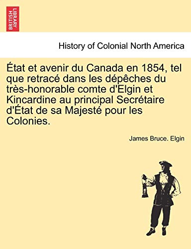 Etat Et Avenir Du Canada En 1854, Tel Que Retrace Dans Les Depeches Du Tres-Honorable Comte D'Elgin Et Kincardine Au Principal Secretaire D'Etat de Sa Majeste Pour Les Colonies. (French Edition)