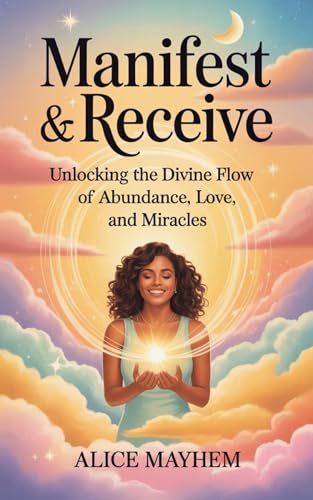 Manifest And Receive : Unlocking The Divine Flow Of Abundance, Love, And Miracles