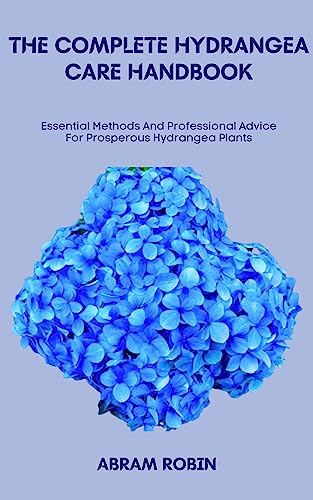 THE COMPLETE HYDRANGEA CARE HANDBOOK: Essential Methods And Professional Advice For Prosperous Hydrangea Plants