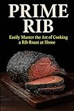 Prime Rib. Easily Master the Art of Cooking a Rib Roast: Everything You need to Know About Selecting, Preparing and Cooking a Standing Rib Roast.