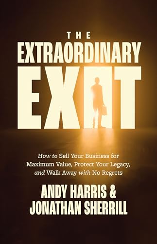 The Extraordinary Exit: How to Sell Your Business for Maximum Value, Protect Your Legacy, and Walk Away with No Regrets