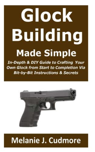 Glock Building Made Simple:: In-Depth & DIY Guide to Crafting Your Own Glock from Start to...