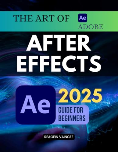 The Art of Adobe After Effects 2025 Guide For Beginners: Learn Professional Motion Graphics Visual Effects And Animation Techniques From Scratch Using ... For Video Editing And Digital Storytelling