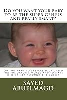 Do you want your baby to be the super genius and really smart?: Do you want to prepare your child for tomorrow's world and to make him or her astound the globe? 1518773591 Book Cover