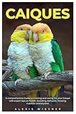 CAIQUES: A comprehensive Guide to training and caring for your caique with expert tips on health, breeding, behavior, housing, nutrition and beyond.