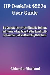 HP DeskJet 4227e User Guide: The Complete Step-by-Step Manual for Beginners and Seniors — Easy Setup, Printing, Scanning, Wi-Fi Connection, and Troubleshooting Made Simple (English Edition)