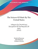 The Seizure Of Haiti By The United States: A Report On The Military Occupation Of The Republic Of Haiti (1922)