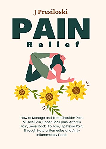 Pain Relief: How to Manage and Treat Shoulder Pain, Muscle Pain, Upper Back pain, Arthritis Pain, Lower Back Hip Pain, Hip Flexor Pain, Through Natural Remedies and Anti-Inflammatory Foods