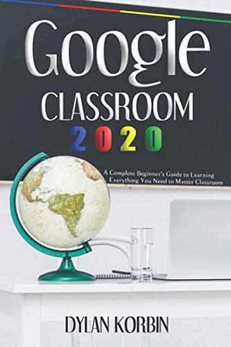 Google Classroom 2020: A Complete Beginner's Guide to Learning Everything You Need to Master Classroom