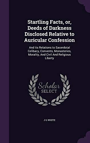 Startling Facts, or, Deeds of Darkness Disclosed Relative to Auricular Confession: And its Relations to Sacerdotal Celibacy, Convents, Monasteries, Morality, And Civil And Religious Liberty