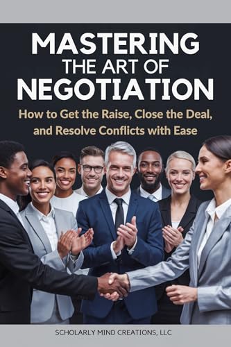 Mastering the Art of Negotiation: How to Get the Raise, Close the Deal, and Resolve Conflicts with Ease