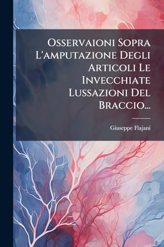 Osservaioni Sopra L'amputazione Degli Articoli Le Invecchiate Lussazioni Del Braccio... (Italian Edition)