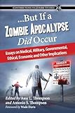 But If a Zombie Apocalypse Did Occur: Essays on Medical, Military, Governmental, Ethical, Economic and Other Implications (Contributions to Zombie Studies)