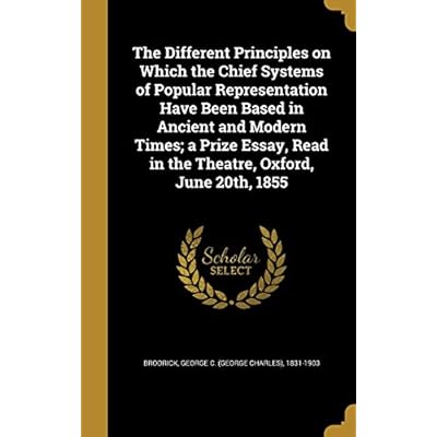 The Different Principles on Which the Chief Systems of Popular Representation Have Been Based in Ancient and Modern Times; a Prize Essay, Read in the Theatre, Oxford, June 20th, 1855