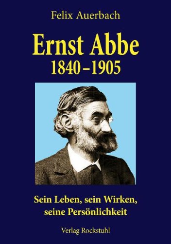 Ernst Abbe 1840-1905: Sein Leben, sein Wirken, seine Persönlichkeit nach Quellen und aus eigener Erfahrung geschildert von Felix Auerbach