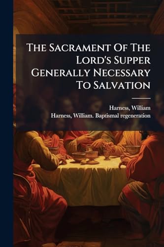 The Sacrament Of The Lord's Supper Generally Necessary To Salvation: Two Sermons: To Which Is Added "baptismal Regeneration"
