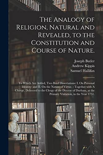 The Analogy of Religion, Natural and Revealed, to the Constitution and Course of Nature.: To Which Are Added, Two Brief Dissertations: I. On Personal ... A Charge, Delivered to the Clergy of The...