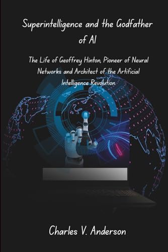 Superintelligence and the Godfather of AI: The Life of Geoffrey Hinton, Pioneer of Neural Networks and Architect of the Artificial Intelligence Revolution