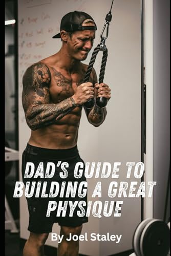 Dad’s Guide to Building a Great Physique: A Step by Step Blueprint to Transforming Your Dadbod Once and For All (Joel Staley Fitness)