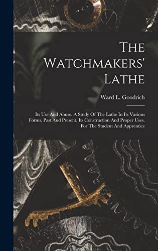 The Watchmakers' Lathe: Its Use And Abuse. A Study Of The Lathe In Its Various Forms, Past And Present, Its Construction And Proper Uses. For The Stud