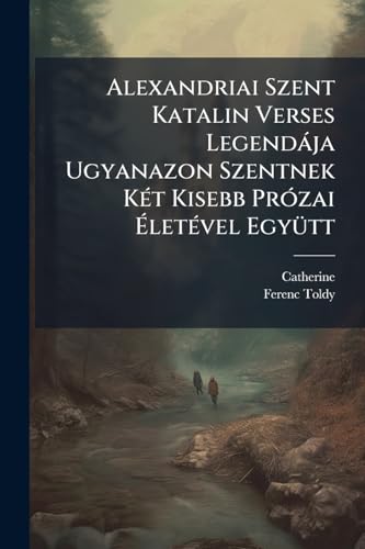 Alexandriai Szent Katalin Verses Legendája Ugyanazon Szentnek Két Kisebb Prózai Életével Együtt (Hungarian Edition)