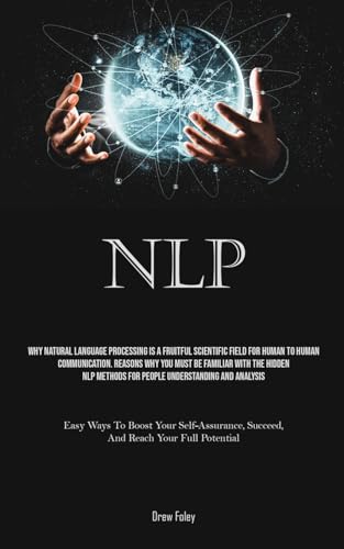 Nlp: Why Natural Language Processing Is A Fruitful Scientific Field For Human To Human Communication. Reasons Why You Must Be Familiar With The Hidden NLP Methods For People Understanding And Analysis (Easy Ways To Boost Your Self-Assurance, Succeed, And Reach