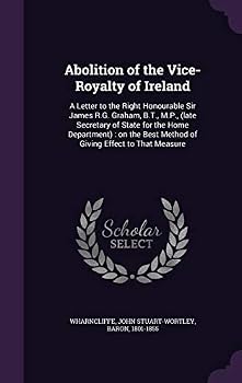 Abolition of the Vice-Royalty of Ireland: a letter to the Right Honourable Sir James R.G. Graham, B.T., M.P., (late secretary of state for the home ... best method of giving effect to that measure