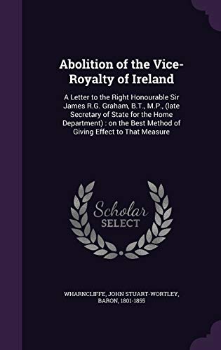 Abolition of the Vice-Royalty of Ireland: A Letter to the Right Honourable Sir James R.G. Graham, B.T., M.P., (late Secretary of State for the Home ... Best Method of Giving Effect to That Measure