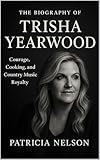 The Biography of Trisha Yearwood : Courage, Cooking, and Country Music Royalty