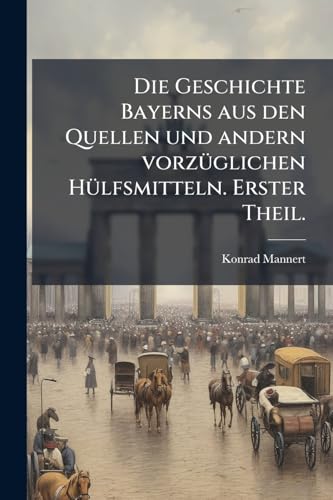 Die Geschichte Bayerns aus den Quellen und andern vorzüglichen Hülfsmitteln. Erster Theil. (German Edition)