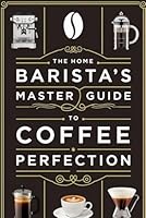 The Home Barista’s Master Guide to Coffee Perfection: A Step-by-Step Visual Guide to Perfecting Espresso, Latte Art, and Brewing Coffee Using Pour-Over, French Press, Aero Press and More B0F5N3VZDM Book Cover