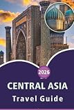 CENTRAL ASIA TRAVEL GUIDE 2026: Explore Top Attractions, Culture, History, Local Cuisine and Natural Wonders in Kazakhstan, Uzbekistan, Turkmenistan, Kyrgyzstan, Tajikistan and Practical Tips for Every Travelers.