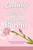 Caring for Your Difficult Aging Parent: Compassionate Strategies for Navigating the Challenges of Elderly Care B0CWNWXW9F Book Cover