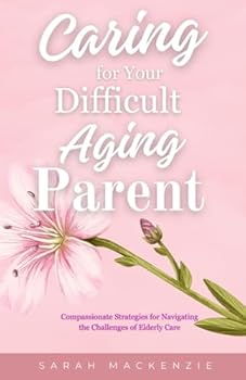 Caring for Your Difficult Aging Parent: Compassionate Strategies for Navigating the Challenges of Elderly Care
