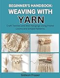BEGINNER’S HANDBOOK: WEAVING WITH YARN: Craft Textiles and Wall Hangings Using Frame Looms and Simple...